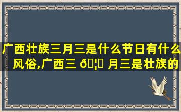 广西壮族三月三是什么节日有什么风俗,广西三 🦍 月三是壮族的 🪴 重要节日 也是汉作妖 苗